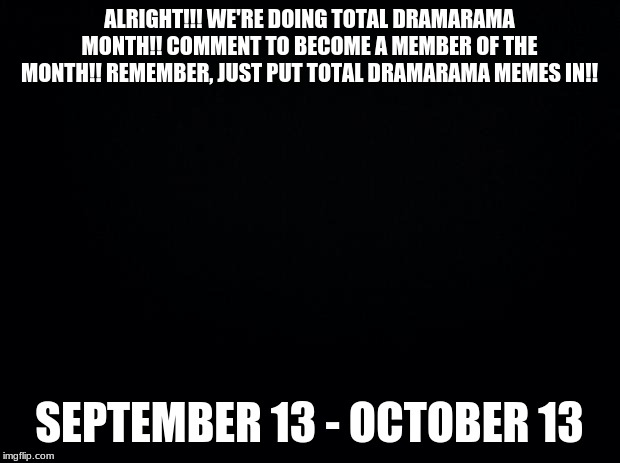 Black background | ALRIGHT!!! WE'RE DOING TOTAL DRAMARAMA MONTH!! COMMENT TO BECOME A MEMBER OF THE MONTH!! REMEMBER, JUST PUT TOTAL DRAMARAMA MEMES IN!! SEPTEMBER 13 - OCTOBER 13 | image tagged in black background | made w/ Imgflip meme maker