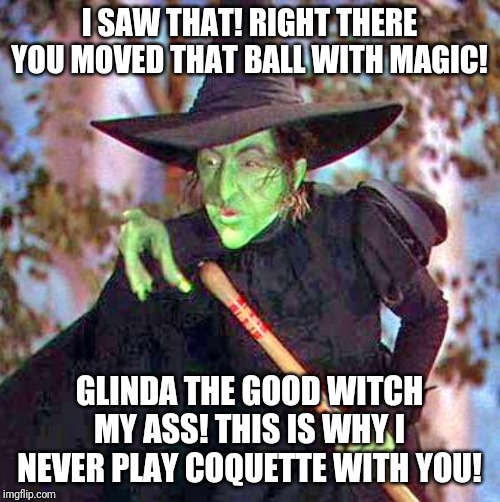 In the spirit of The Far Side part 2- suddenly the Oz Regional Coquette Championship becomes heated | I SAW THAT! RIGHT THERE YOU MOVED THAT BALL WITH MAGIC! GLINDA THE GOOD WITCH MY ASS! THIS IS WHY I NEVER PLAY COQUETTE WITH YOU! | image tagged in wicked witch | made w/ Imgflip meme maker