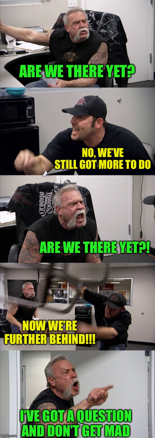 American Chopper Argument Meme | ARE WE THERE YET? NO, WE’VE STILL GOT MORE TO DO ARE WE THERE YET?! NOW WE’RE FURTHER BEHIND!!! I’VE GOT A QUESTION AND DON’T GET MAD | image tagged in memes,american chopper argument | made w/ Imgflip meme maker