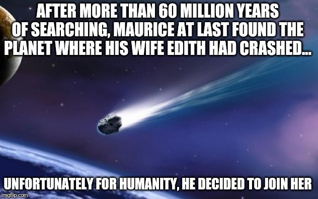 In the spirit of The Far Side part 7 - lost loves | AFTER MORE THAN 60 MILLION YEARS OF SEARCHING, MAURICE AT LAST FOUND THE PLANET WHERE HIS WIFE EDITH HAD CRASHED... UNFORTUNATELY FOR HUMANITY, HE DECIDED TO JOIN HER | image tagged in meteor coming | made w/ Imgflip meme maker