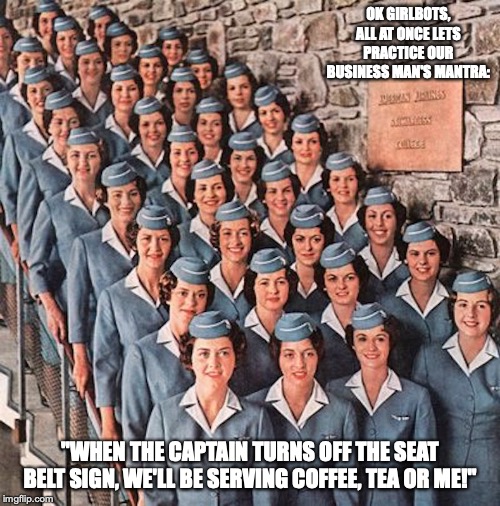 Airline Stewards | OK GIRLBOTS, ALL AT ONCE LETS PRACTICE OUR BUSINESS MAN'S MANTRA:; "WHEN THE CAPTAIN TURNS OFF THE SEAT BELT SIGN, WE'LL BE SERVING COFFEE, TEA OR ME!" | image tagged in airlines,memes,management | made w/ Imgflip meme maker