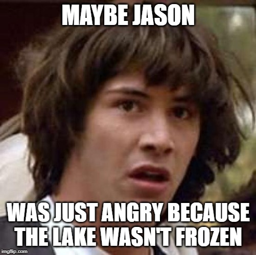 Conspiracy Keanu | MAYBE JASON; WAS JUST ANGRY BECAUSE THE LAKE WASN'T FROZEN | image tagged in memes,conspiracy keanu | made w/ Imgflip meme maker