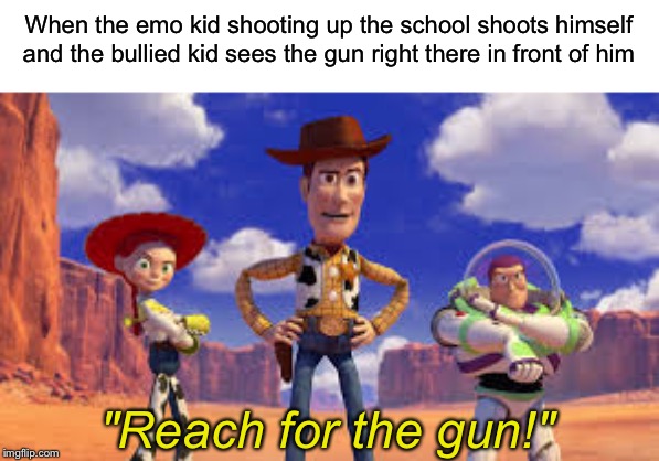 Reach for the gun! | When the emo kid shooting up the school shoots himself and the bullied kid sees the gun right there in front of him; "Reach for the gun!" | image tagged in reach for the sky,school shooting,emo kid,quiet white kid,guns,toy story | made w/ Imgflip meme maker