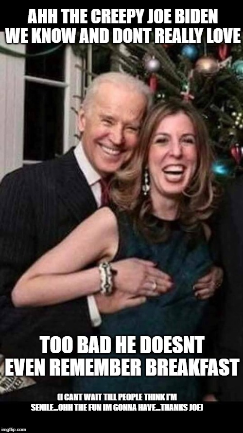 What was I saying... | AHH THE CREEPY JOE BIDEN WE KNOW AND DONT REALLY LOVE; TOO BAD HE DOESNT EVEN REMEMBER BREAKFAST; (I CANT WAIT TILL PEOPLE THINK I'M SENILE...OHH THE FUN IM GONNA HAVE...THANKS JOE) | image tagged in joe biden grope,joe biden,biden,alzheimers,do you remember,trump 2020 | made w/ Imgflip meme maker