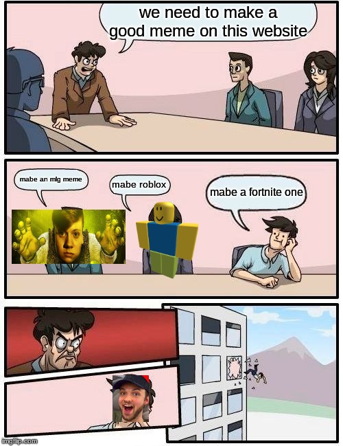 Boardroom Meeting Suggestion Meme | we need to make a good meme on this website; mabe an mlg meme; mabe roblox; mabe a fortnite one | image tagged in memes,boardroom meeting suggestion | made w/ Imgflip meme maker