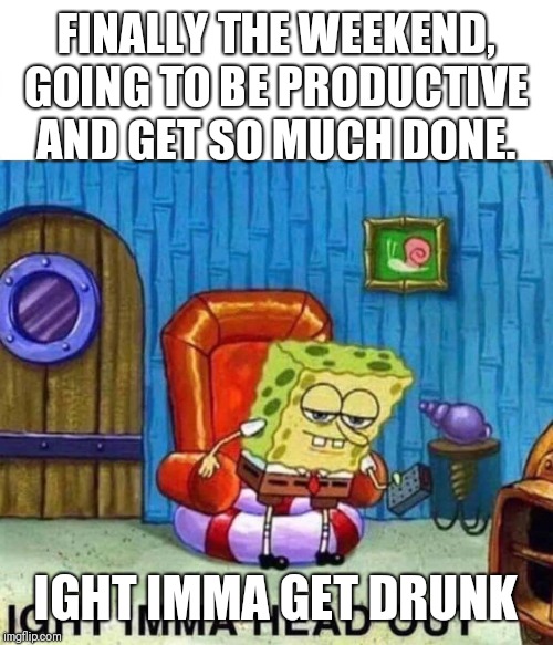 Spongebob Ight Imma Head Out Meme | FINALLY THE WEEKEND, GOING TO BE PRODUCTIVE AND GET SO MUCH DONE. IGHT IMMA GET DRUNK | image tagged in spongebob ight imma head out | made w/ Imgflip meme maker
