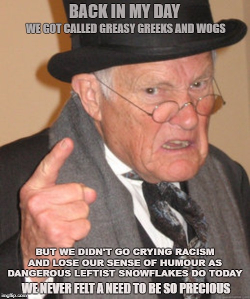 Back In My Day Meme | BACK IN MY DAY; WE GOT CALLED GREASY GREEKS AND WOGS; BUT WE DIDN'T GO CRYING RACISM AND LOSE OUR SENSE OF HUMOUR AS DANGEROUS LEFTIST SNOWFLAKES DO TODAY; WE NEVER FELT A NEED TO BE SO PRECIOUS | image tagged in memes,back in my day | made w/ Imgflip meme maker