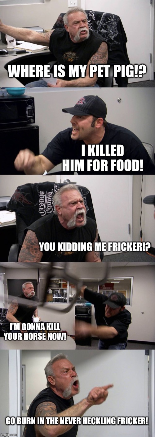 American Chopper Argument Meme | WHERE IS MY PET PIG!? I KILLED HIM FOR FOOD! YOU KIDDING ME FRICKER!? I’M GONNA KILL YOUR HORSE NOW! GO BURN IN THE NEVER HECKLING FRICKER! | image tagged in memes,american chopper argument | made w/ Imgflip meme maker