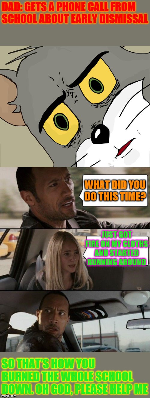 DAD: GETS A PHONE CALL FROM SCHOOL ABOUT EARLY DISMISSAL; WHAT DID YOU DO THIS TIME? JUST GOT FIRE ON MY CLOTHS AND STARTED RUNNING AROUND; SO THAT'S HOW YOU BURNED THE WHOLE SCHOOL DOWN. OH GOD, PLEASE HELP ME | image tagged in memes,the rock driving,unsettled tom | made w/ Imgflip meme maker