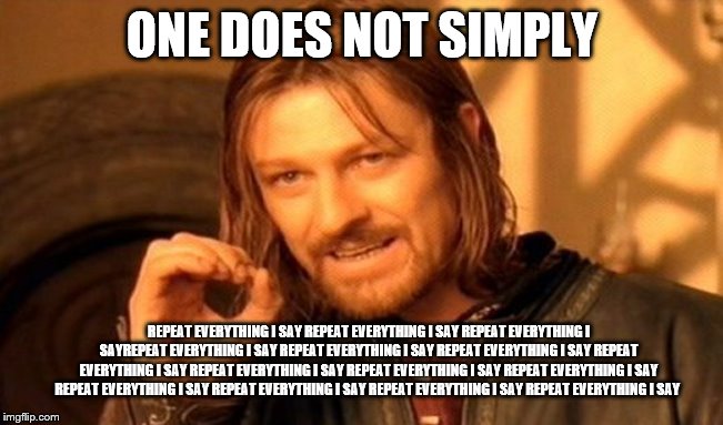 One Does Not Simply Meme | ONE DOES NOT SIMPLY; REPEAT EVERYTHING I SAY REPEAT EVERYTHING I SAY REPEAT EVERYTHING I SAYREPEAT EVERYTHING I SAY REPEAT EVERYTHING I SAY REPEAT EVERYTHING I SAY REPEAT EVERYTHING I SAY REPEAT EVERYTHING I SAY REPEAT EVERYTHING I SAY REPEAT EVERYTHING I SAY REPEAT EVERYTHING I SAY REPEAT EVERYTHING I SAY REPEAT EVERYTHING I SAY REPEAT EVERYTHING I SAY | image tagged in memes,one does not simply | made w/ Imgflip meme maker