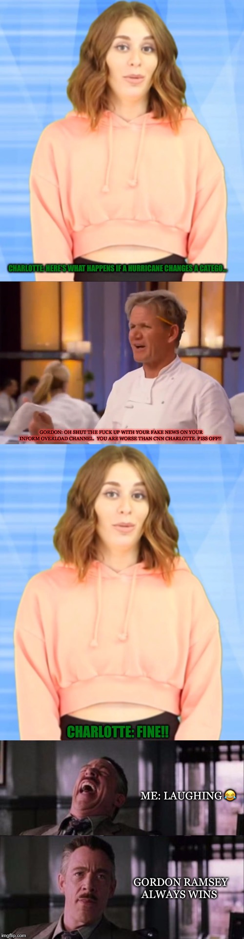 Gordon Ramsey VS Charlotte Dobre | CHARLOTTE: HERE'S WHAT HAPPENS IF A HURRICANE CHANGES A CATEGO... GORDON: OH SHUT THE FUCK UP WITH YOUR FAKE NEWS ON YOUR INFORM OVERLOAD CHANNEL.  YOU ARE WORSE THAN CNN CHARLOTTE. PISS OFF!! CHARLOTTE: FINE!! ME: LAUGHING 😂; GORDON RAMSEY ALWAYS WINS | image tagged in j jonah jameson,charlotte dobre,chef gordon ramsay,funny memes | made w/ Imgflip meme maker