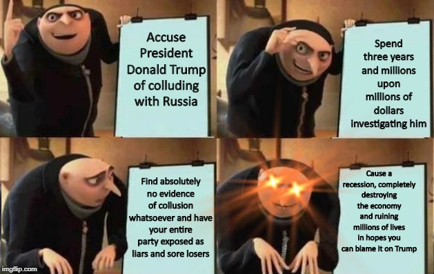 A retarded decision, even by Democrats' standards. | Spend three years and millions upon millions of dollars investigating him; Accuse President Donald Trump of colluding with Russia; Cause a recession, completely destroying the economy and ruining millions of lives in hopes you can blame it on Trump; Find absolutely no evidence of collusion whatsoever and have your entire party exposed as liars and sore losers | image tagged in grus plan evil | made w/ Imgflip meme maker