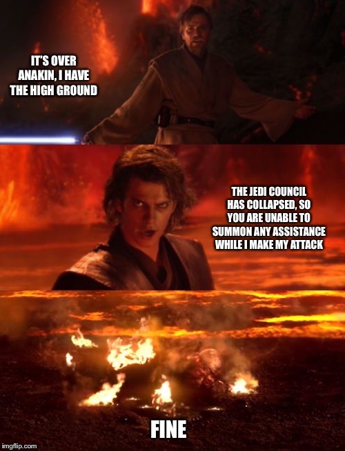 It's over anakin extended | IT’S OVER ANAKIN, I HAVE THE HIGH GROUND; THE JEDI COUNCIL HAS COLLAPSED, SO YOU ARE UNABLE TO SUMMON ANY ASSISTANCE WHILE I MAKE MY ATTACK; FINE | image tagged in it's over anakin extended | made w/ Imgflip meme maker