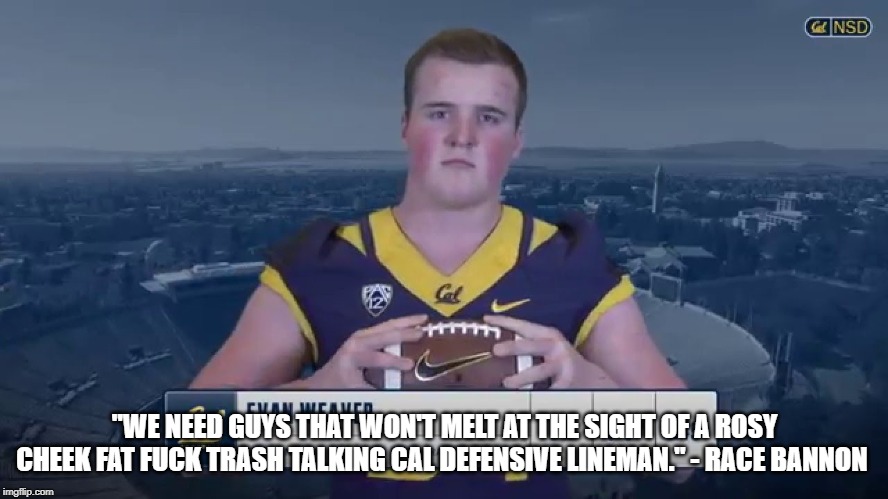 "WE NEED GUYS THAT WON'T MELT AT THE SIGHT OF A ROSY CHEEK FAT FUCK TRASH TALKING CAL DEFENSIVE LINEMAN." - RACE BANNON | made w/ Imgflip meme maker