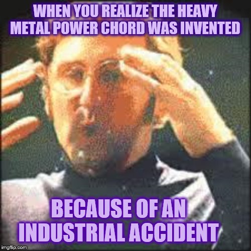 Mind Blown | WHEN YOU REALIZE THE HEAVY METAL POWER CHORD WAS INVENTED BECAUSE OF AN INDUSTRIAL ACCIDENT | image tagged in mind blown | made w/ Imgflip meme maker