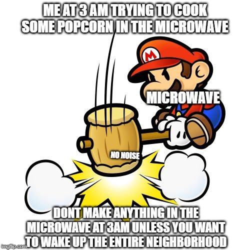 Mario Hammer Smash | ME AT 3 AM TRYING TO COOK SOME POPCORN IN THE MICROWAVE; MICROWAVE; NO NOISE; DONT MAKE ANYTHING IN THE MICROWAVE AT 3AM UNLESS YOU WANT TO WAKE UP THE ENTIRE NEIGHBORHOOD | image tagged in memes,mario hammer smash | made w/ Imgflip meme maker