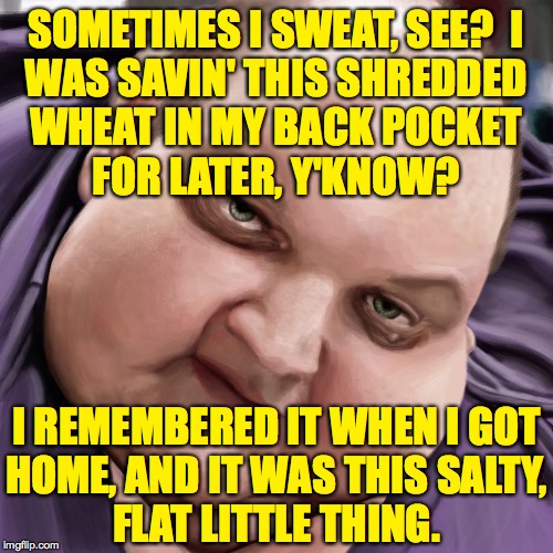 Fat Guy Frank | SOMETIMES I SWEAT, SEE?  I
WAS SAVIN' THIS SHREDDED
WHEAT IN MY BACK POCKET
FOR LATER, Y'KNOW? I REMEMBERED IT WHEN I GOT
HOME, AND IT WAS T | image tagged in fat guy frank | made w/ Imgflip meme maker
