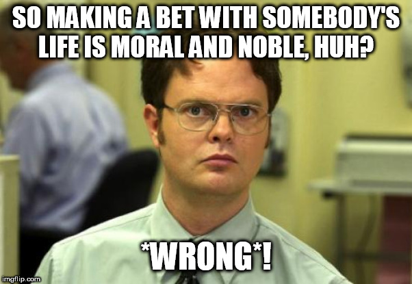 Nobody in their right mind would think such an act was good and noble | SO MAKING A BET WITH SOMEBODY'S LIFE IS MORAL AND NOBLE, HUH? *WRONG*! | image tagged in memes,dwight schrute,job,the book of job,bet,betting | made w/ Imgflip meme maker