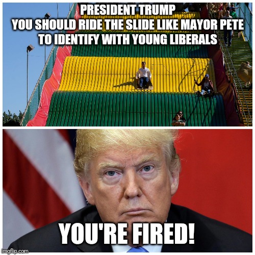 Mayor Pete Slide, President TrumpYou should ride the slide like mayor PeteTo identify with young liberals | PRESIDENT TRUMP
YOU SHOULD RIDE THE SLIDE LIKE MAYOR PETE
TO IDENTIFY WITH YOUNG LIBERALS; YOU'RE FIRED! | image tagged in trump slide,mayor pete,trump,your fired,you're fired | made w/ Imgflip meme maker