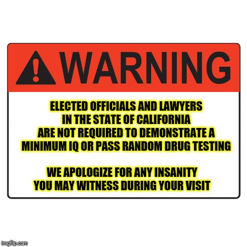 Besides Prop 65 stickers on everything, I demand to be warned about the politicians and lawyers too!!!!! | ELECTED OFFICIALS AND LAWYERS IN THE STATE OF CALIFORNIA ARE NOT REQUIRED TO DEMONSTRATE A MINIMUM IQ OR PASS RANDOM DRUG TESTING; WE APOLOGIZE FOR ANY INSANITY YOU MAY WITNESS DURING YOUR VISIT | image tagged in warning label | made w/ Imgflip meme maker