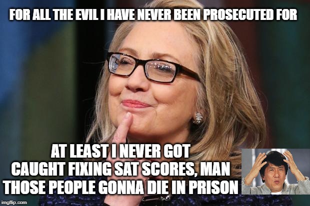Wow, America sure is confused | FOR ALL THE EVIL I HAVE NEVER BEEN PROSECUTED FOR; AT LEAST I NEVER GOT CAUGHT FIXING SAT SCORES, MAN THOSE PEOPLE GONNA DIE IN PRISON | image tagged in hillary clinton,criminals,government corruption,justice,hypocrisy,clinton corruption | made w/ Imgflip meme maker