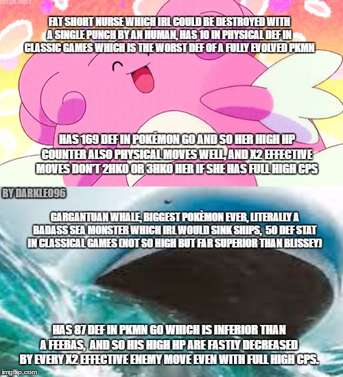 pokémon logic | FAT SHORT NURSE WHICH IRL COULD BE DESTROYED WITH A SINGLE PUNCH BY AN HUMAN, HAS 10 IN PHYSICAL DEF IN CLASSIC GAMES WHICH IS THE WORST DEF OF A FULLY EVOLVED PKMN; HAS 169 DEF IN POKÉMON GO AND SO HER HIGH HP COUNTER ALSO PHYSICAL MOVES WELL, AND X2 EFFECTIVE MOVES DON'T 2HKO OR 3HKO HER IF SHE HAS FULL HIGH CPS; BY DARKLEO96; GARGANTUAN WHALE, BIGGEST POKÈMON EVER, LITERALLY A BADASS SEA MONSTER WHICH IRL WOULD SINK SHIPS,  50 DEF STAT IN CLASSICAL GAMES (NOT SO HIGH BUT FAR SUPERIOR THAN BLISSEY); HAS 87 DEF IN PKMN GO WHICH IS INFERIOR THAN A FEEBAS,  AND SO HIS HIGH HP ARE FASTLY DECREASED BY EVERY X2 EFFECTIVE ENEMY MOVE EVEN WITH FULL HIGH CPS. | image tagged in pokemon,pokemon go,funny pokemon | made w/ Imgflip meme maker