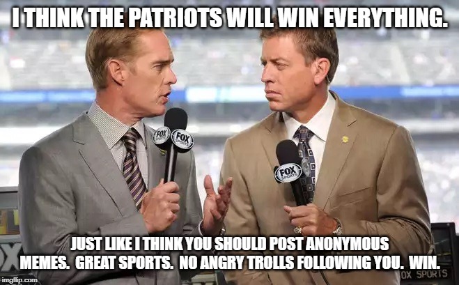 Sports commentators | I THINK THE PATRIOTS WILL WIN EVERYTHING. JUST LIKE I THINK YOU SHOULD POST ANONYMOUS MEMES.  GREAT SPORTS.  NO ANGRY TROLLS FOLLOWING YOU.  WIN. | image tagged in sports commentators | made w/ Imgflip meme maker