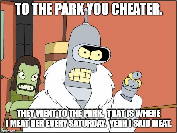 Blackjack and Hookers | TO THE PARK YOU CHEATER. THEY WENT TO THE PARK.  THAT IS WHERE I MEAT HER EVERY SATURDAY.  YEAH I SAID MEAT. | image tagged in blackjack and hookers | made w/ Imgflip meme maker