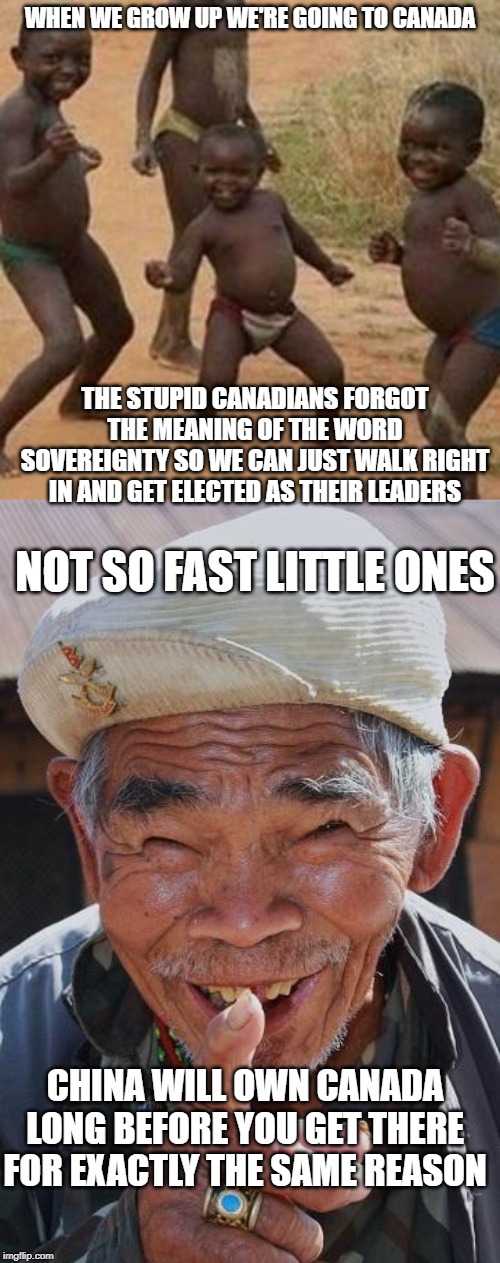 first generation immigrants as cabinet ministers...great idea | WHEN WE GROW UP WE'RE GOING TO CANADA; THE STUPID CANADIANS FORGOT THE MEANING OF THE WORD SOVEREIGNTY SO WE CAN JUST WALK RIGHT IN AND GET ELECTED AS THEIR LEADERS; NOT SO FAST LITTLE ONES; CHINA WILL OWN CANADA LONG BEFORE YOU GET THERE FOR EXACTLY THE SAME REASON | image tagged in funny old chinese man 1,dancing african children,liberal logic,stupid liberals,globalism,justin trudeau | made w/ Imgflip meme maker