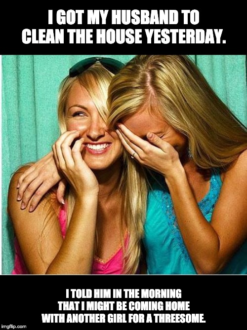 Laughing girls | I GOT MY HUSBAND TO CLEAN THE HOUSE YESTERDAY. I TOLD HIM IN THE MORNING THAT I MIGHT BE COMING HOME WITH ANOTHER GIRL FOR A THREESOME. | image tagged in laughing girls | made w/ Imgflip meme maker