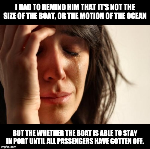 First World Problems Meme | I HAD TO REMIND HIM THAT IT'S NOT THE SIZE OF THE BOAT, OR THE MOTION OF THE OCEAN; BUT THE WHETHER THE BOAT IS ABLE TO STAY IN PORT UNTIL ALL PASSENGERS HAVE GOTTEN OFF. | image tagged in memes,first world problems | made w/ Imgflip meme maker