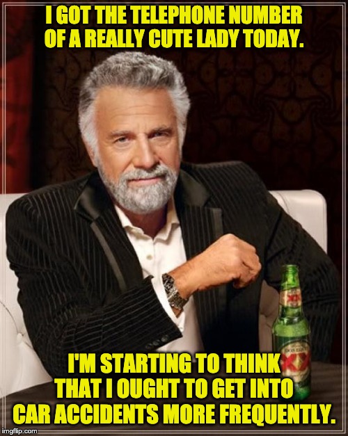 The Most Interesting Man In The World Meme | I GOT THE TELEPHONE NUMBER OF A REALLY CUTE LADY TODAY. I'M STARTING TO THINK THAT I OUGHT TO GET INTO CAR ACCIDENTS MORE FREQUENTLY. | image tagged in memes,the most interesting man in the world | made w/ Imgflip meme maker