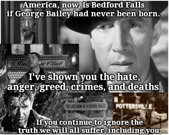 wonderful life | America, now, is Bedford Falls if George Bailey had never been born. I've shown you the hate, anger, greed, crimes, and deaths. If you continue to ignore the truth we will all suffer, including you. | image tagged in wonderful life | made w/ Imgflip meme maker