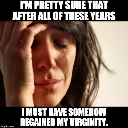 First World Problems Meme | I'M PRETTY SURE THAT AFTER ALL OF THESE YEARS; I MUST HAVE SOMEHOW REGAINED MY VIRGINITY. | image tagged in memes,first world problems | made w/ Imgflip meme maker