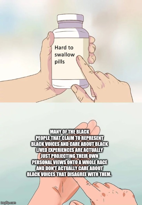 Hard To Swallow Pills | MANY OF THE BLACK PEOPLE THAT CLAIM TO REPRESENT BLACK VOICES AND CARE ABOUT BLACK LIVED EXPERIENCES ARE ACTUALLY JUST PROJECTING THEIR OWN PERSONAL VIEWS ONTO A WHOLE RACE AND DON'T ACTUALLY CARE ABOUT BLACK VOICES THAT DISAGREE WITH THEM. | image tagged in memes,hard to swallow pills | made w/ Imgflip meme maker
