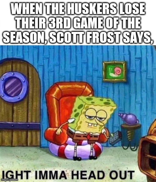 Spongebob Ight Imma Head Out Meme | WHEN THE HUSKERS LOSE THEIR 3RD GAME OF THE SEASON, SCOTT FROST SAYS, | image tagged in spongebob ight imma head out | made w/ Imgflip meme maker