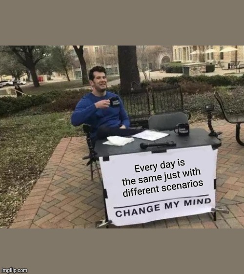 Change My Mind Meme | Every day is the same just with different scenarios | image tagged in memes,change my mind | made w/ Imgflip meme maker