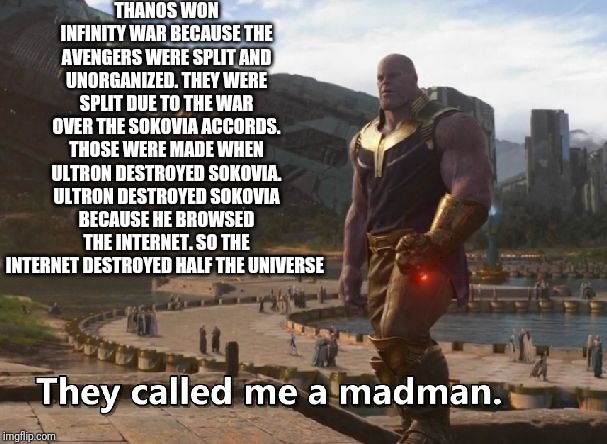 Thanos they called me a madman | THANOS WON INFINITY WAR BECAUSE THE AVENGERS WERE SPLIT AND UNORGANIZED. THEY WERE SPLIT DUE TO THE WAR OVER THE SOKOVIA ACCORDS. THOSE WERE MADE WHEN ULTRON DESTROYED SOKOVIA. ULTRON DESTROYED SOKOVIA BECAUSE HE BROWSED THE INTERNET. SO THE INTERNET DESTROYED HALF THE UNIVERSE | image tagged in thanos they called me a madman | made w/ Imgflip meme maker