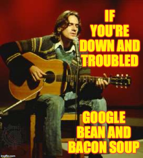 I'm not kidding. | IF YOU'RE DOWN AND TROUBLED; GOOGLE BEAN AND BACON SOUP | image tagged in james taylor,memes,soup'll fix you right up,bacon | made w/ Imgflip meme maker