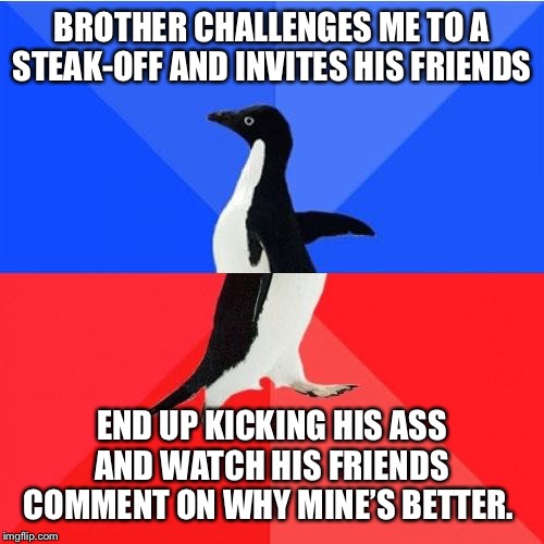 Socially Awkward Awesome Penguin | BROTHER CHALLENGES ME TO A STEAK-OFF AND INVITES HIS FRIENDS; END UP KICKING HIS ASS AND WATCH HIS FRIENDS COMMENT ON WHY MINE’S BETTER. | image tagged in memes,socially awkward awesome penguin,AdviceAnimals | made w/ Imgflip meme maker