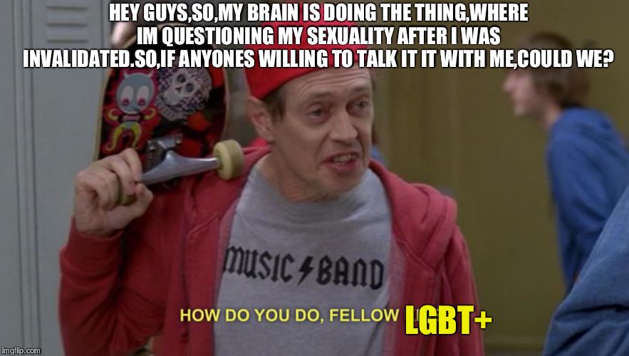 If you dont want to,thats fine,hope you have a nice day,sorry for bothering. | HEY GUYS,SO,MY BRAIN IS DOING THE THING,WHERE IM QUESTIONING MY SEXUALITY AFTER I WAS INVALIDATED.SO,IF ANYONES WILLING TO TALK IT IT WITH ME,COULD WE? LGBT+ | image tagged in how do you do fellow kids,help,if not thanks anyways | made w/ Imgflip meme maker