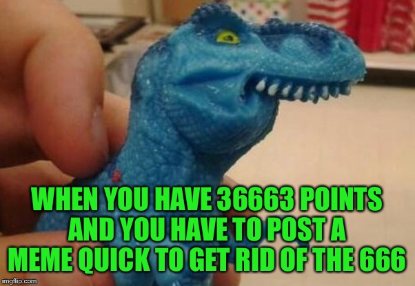 dinosaur fff | WHEN YOU HAVE 36663 POINTS AND YOU HAVE TO POST A MEME QUICK TO GET RID OF THE 666 | image tagged in dinosaur fff | made w/ Imgflip meme maker