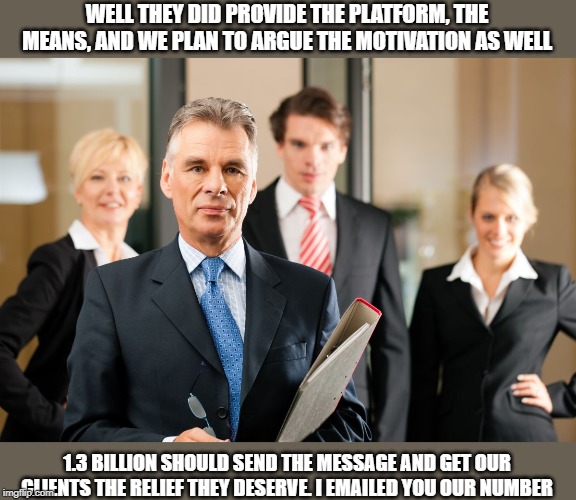 lawyers | WELL THEY DID PROVIDE THE PLATFORM, THE MEANS, AND WE PLAN TO ARGUE THE MOTIVATION AS WELL 1.3 BILLION SHOULD SEND THE MESSAGE AND GET OUR C | image tagged in lawyers | made w/ Imgflip meme maker