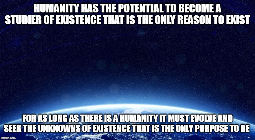 purposes of existing | HUMANITY HAS THE POTENTIAL TO BECOME A STUDIER OF EXISTENCE THAT IS THE ONLY REASON TO EXIST; FOR AS LONG AS THERE IS A HUMANITY IT MUST EVOLVE AND SEEK THE UNKNOWNS OF EXISTENCE THAT IS THE ONLY PURPOSE TO BE | image tagged in existence,waves,earth,space,universe,life | made w/ Imgflip meme maker