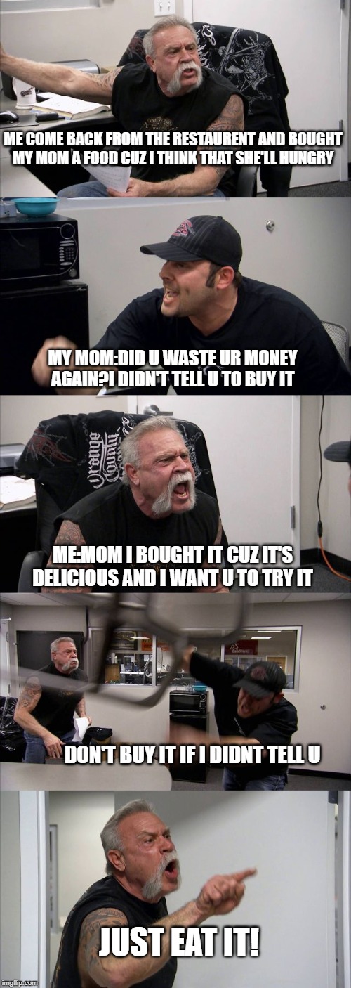 American Chopper Argument Meme | ME COME BACK FROM THE RESTAURENT AND BOUGHT
MY MOM A FOOD CUZ I THINK THAT SHE'LL HUNGRY; MY MOM:DID U WASTE UR MONEY AGAIN?I DIDN'T TELL U TO BUY IT; ME:MOM I BOUGHT IT CUZ IT'S DELICIOUS AND I WANT U TO TRY IT; DON'T BUY IT IF I DIDNT TELL U; JUST EAT IT! | image tagged in memes,american chopper argument | made w/ Imgflip meme maker