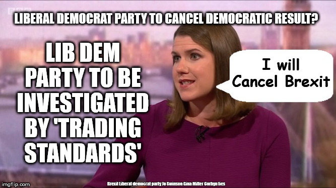 Jo Swinson - swindle general public | LIBERAL DEMOCRAT PARTY TO CANCEL DEMOCRATIC RESULT? LIB DEM PARTY TO BE INVESTIGATED BY 'TRADING STANDARDS'; I will Cancel Brexit; Brexit Liberal democrat party Jo Swinson Gina Miller Corbyn lies | image tagged in jo swinson lib dem,brexit boris corbyn trump,trading standards,gina miller,liberal democrat lies | made w/ Imgflip meme maker