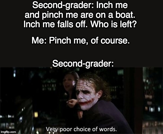 Very poor choice of words | Second-grader: Inch me and pinch me are on a boat. Inch me falls off. Who is left? Me: Pinch me, of course. Second-grader: | image tagged in very poor choice of words | made w/ Imgflip meme maker