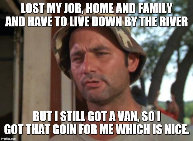 So I Got That Goin For Me Which Is Nice Meme | LOST MY JOB, HOME AND FAMILY AND HAVE TO LIVE DOWN BY THE RIVER BUT I STILL GOT A VAN, SO I GOT THAT GOIN FOR ME WHICH IS NICE. | image tagged in memes,so i got that goin for me which is nice | made w/ Imgflip meme maker