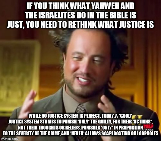 A Good Justice System | IF YOU THINK WHAT YAHWEH AND THE ISRAELITES DO IN THE BIBLE IS JUST, YOU NEED TO RETHINK WHAT JUSTICE IS; WHILE NO JUSTICE SYSTEM IS PERFECT, TODAY, A *GOOD* JUSTICE SYSTEM STRIVES TO PUNISH *ONLY* THE GUILTY, FOR THEIR *ACTIONS*, NOT THEIR THOUGHTS OR BELIEFS, PUNISHES *ONLY* IN PROPORTION TO THE SEVERITY OF THE CRIME, AND *NEVER* ALLOWS SCAPEGOATING OR LOOPHOLES | image tagged in memes,ancient aliens,bible,yahweh,israelites,justice | made w/ Imgflip meme maker