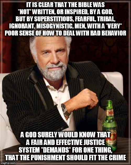 A Fair And Effective Justice System | IT IS CLEAR THAT THE BIBLE WAS *NOT* WRITTEN, OR INSPIRED, BY A GOD, BUT BY SUPERSTITIOUS, FEARFUL, TRIBAL, IGNORANT, MISOGYNISTIC, MEN, WITH A *VERY* POOR SENSE OF HOW TO DEAL WITH BAD BEHAVIOR; A GOD SURELY WOULD KNOW THAT A FAIR AND EFFECTIVE JUSTICE SYSTEM *DEMANDS* FOR ONE THING, THAT THE PUNISHMENT SHOULD FIT THE CRIME | image tagged in memes,the most interesting man in the world,yahweh,bible,god,justice | made w/ Imgflip meme maker